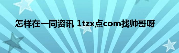 怎样在一同资讯 1tzx点com找帅哥呀