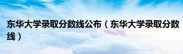 东华大学录取分数线公布（东华大学录取分数线）