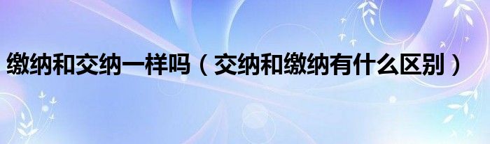 缴纳和交纳一样吗（交纳和缴纳有什么区别）