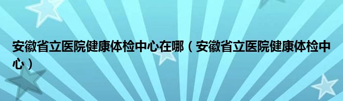 安徽省立医院健康体检中心在哪（安徽省立医院健康体检中心）