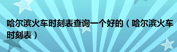 哈尔滨火车时刻表查询一个好的（哈尔滨火车时刻表）