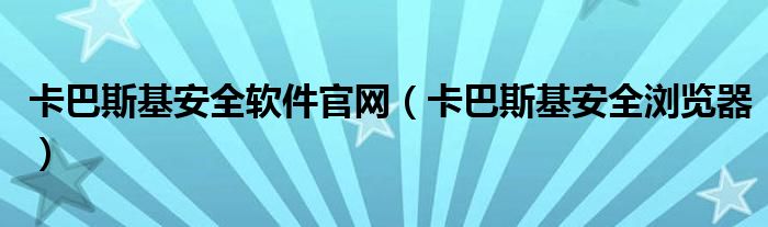 卡巴斯基安全软件官网（卡巴斯基安全浏览器）