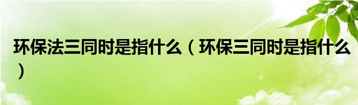 环保法三同时是指什么（环保三同时是指什么）