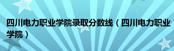 四川电力职业学院录取分数线（四川电力职业学院）