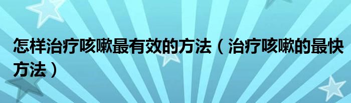 怎样治疗咳嗽最有效的方法（治疗咳嗽的最快方法）