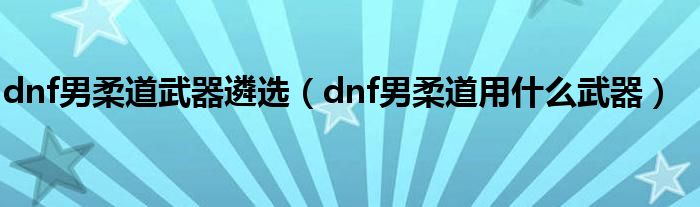 dnf男柔道武器遴选（dnf男柔道用什么武器）