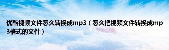 优酷视频文件怎么转换成mp3（怎么把视频文件转换成mp3格式的文件）