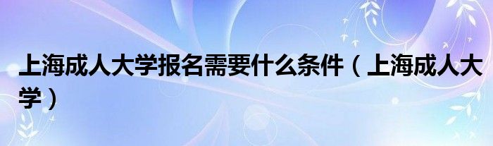 上海成人大学报名需要什么条件（上海成人大学）