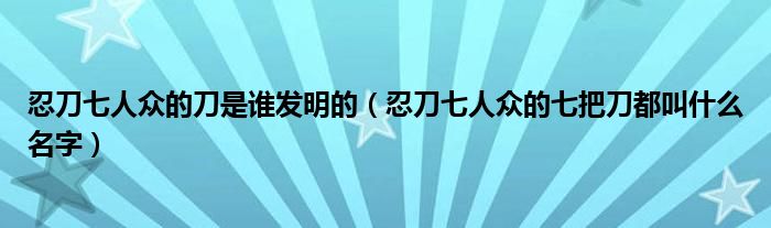 忍刀七人众的刀是谁发明的（忍刀七人众的七把刀都叫什么名字）