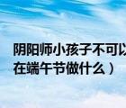 阴阳师小孩子不可以在端午节干什么（阴阳师小孩子不可以在端午节做什么）