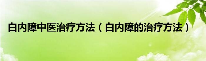 白内障中医治疗方法（白内障的治疗方法）