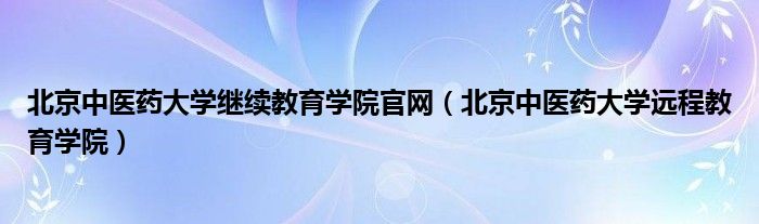 北京中医药大学继续教育学院官网（北京中医药大学远程教育学院）