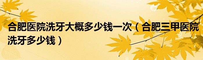 合肥医院洗牙大概多少钱一次（合肥三甲医院洗牙多少钱）