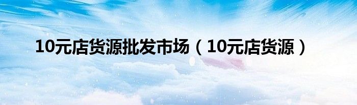 10元店货源批发市场（10元店货源）