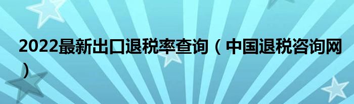 2022最新出口退税率查询（中国退税咨询网）