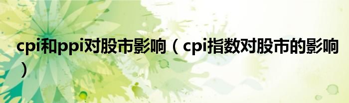 cpi和ppi对股市影响（cpi指数对股市的影响）