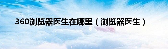 360浏览器医生在哪里（浏览器医生）