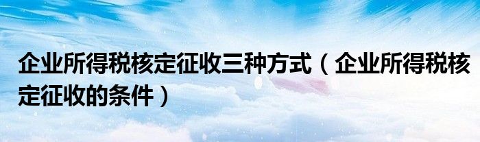 企业所得税核定征收三种方式（企业所得税核定征收的条件）