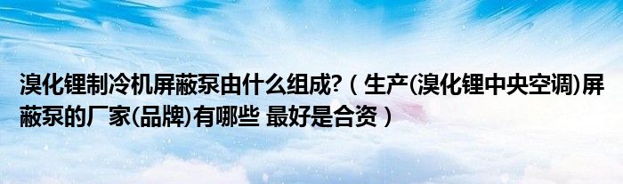 溴化锂制冷机屏蔽泵由什么组成?（生产(溴化锂中央空调)屏蔽泵的厂家(品牌)有哪些 最好是合资）