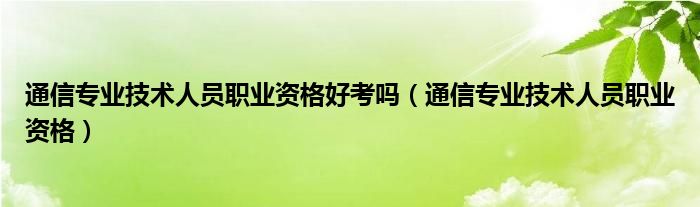 通信专业技术人员职业资格好考吗（通信专业技术人员职业资格）