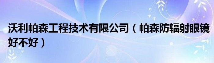 沃利帕森工程技术有限公司（帕森防辐射眼镜好不好）