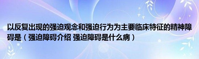 以反复出现的强迫观念和强迫行为为主要临床特征的精神障碍是（强迫障碍介绍 强迫障碍是什么病）