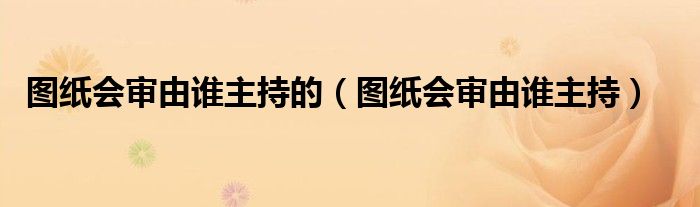 图纸会审由谁主持的（图纸会审由谁主持）