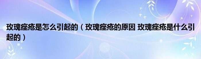 玫瑰痤疮是怎么引起的（玫瑰痤疮的原因 玫瑰痤疮是什么引起的）