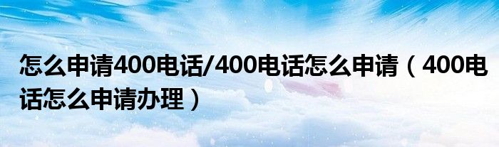 怎么申请400电话/400电话怎么申请（400电话怎么申请办理）