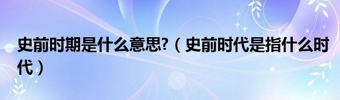 史前时期是什么意思?（史前时代是指什么时代）