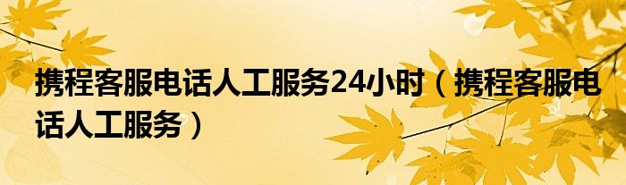 携程客服电话人工服务24小时（携程客服电话人工服务）