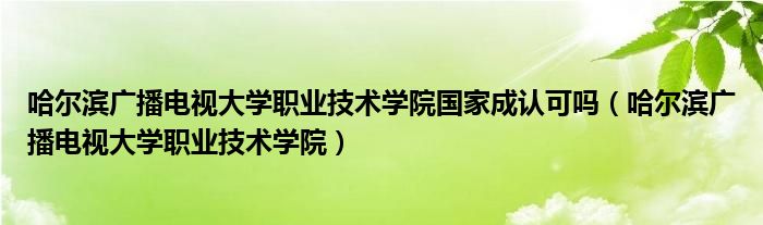 哈尔滨广播电视大学职业技术学院国家成认可吗（哈尔滨广播电视大学职业技术学院）