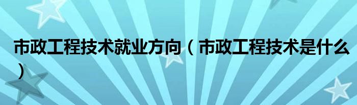 市政工程技术就业方向（市政工程技术是什么）