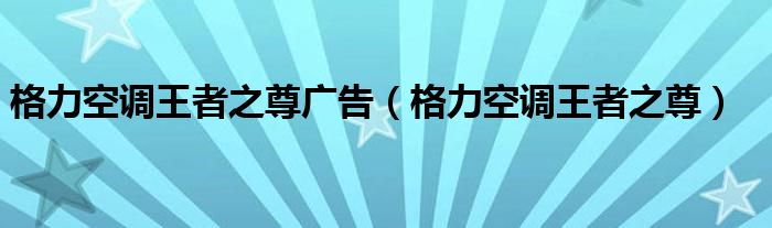 格力空调王者之尊广告（格力空调王者之尊）