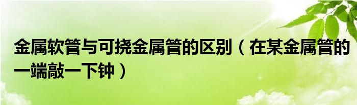 金属软管与可挠金属管的区别（在某金属管的一端敲一下钟）