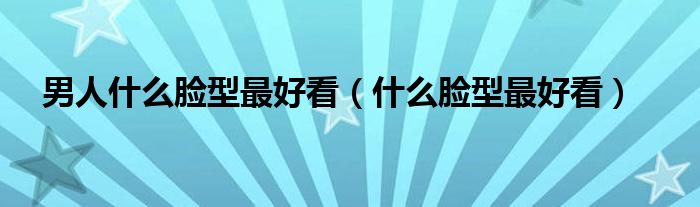 男人什么脸型最好看（什么脸型最好看）