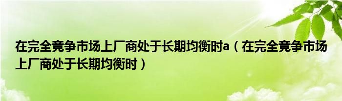 在完全竞争市场上厂商处于长期均衡时a（在完全竞争市场上厂商处于长期均衡时）