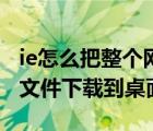 ie怎么把整个网页下载（怎样将IE浏览器中的文件下载到桌面）