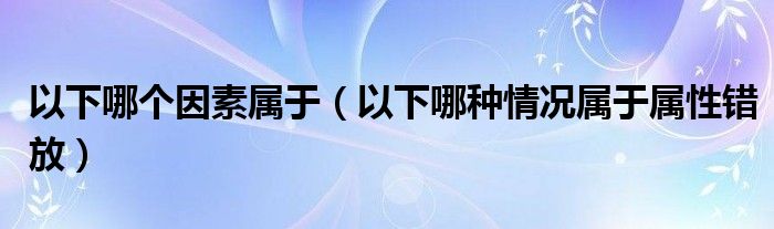 以下哪个因素属于（以下哪种情况属于属性错放）