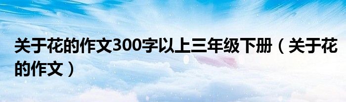 关于花的作文300字以上三年级下册（关于花的作文）