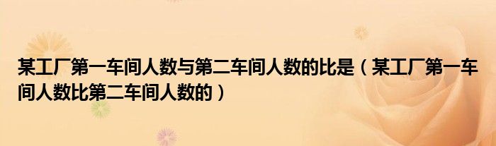 某工厂第一车间人数与第二车间人数的比是（某工厂第一车间人数比第二车间人数的）