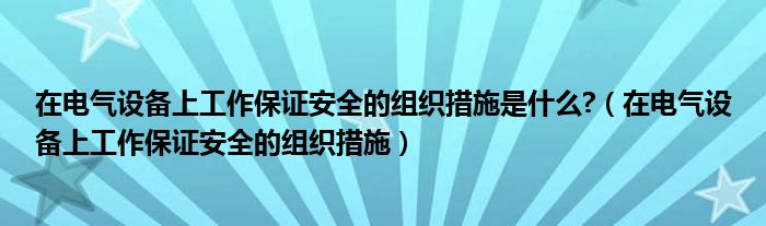 在电气设备上工作保证安全的组织措施是什么?（在电气设备上工作保证安全的组织措施）