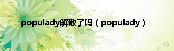 populady解散了吗（populady）