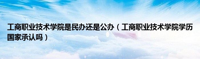 工商职业技术学院是民办还是公办（工商职业技术学院学历国家承认吗）