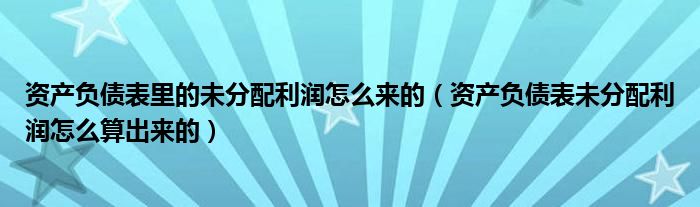 资产负债表里的未分配利润怎么来的（资产负债表未分配利润怎么算出来的）