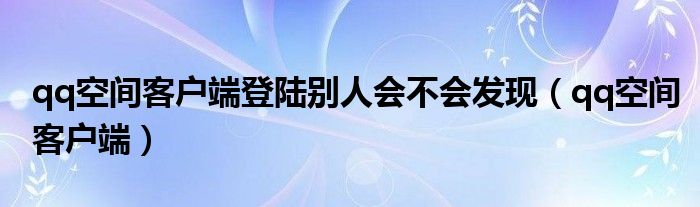 qq空间客户端登陆别人会不会发现（qq空间客户端）