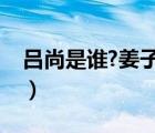 吕尚是谁?姜子牙为什么叫吕尚（吕尚姜子牙）