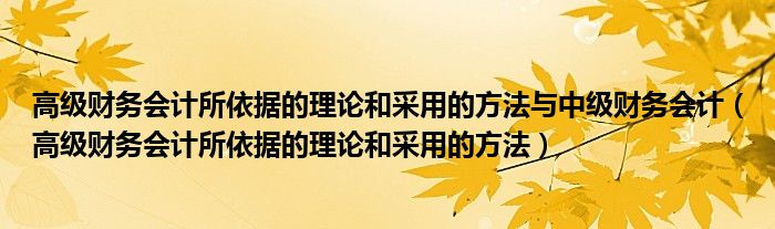 高级财务会计所依据的理论和采用的方法与中级财务会计（高级财务会计所依据的理论和采用的方法）