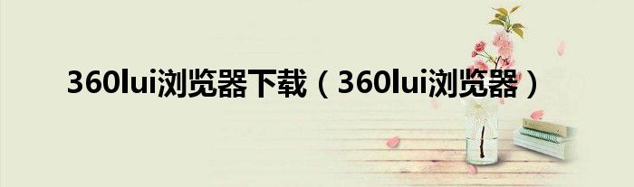 360lui浏览器下载（360lui浏览器）