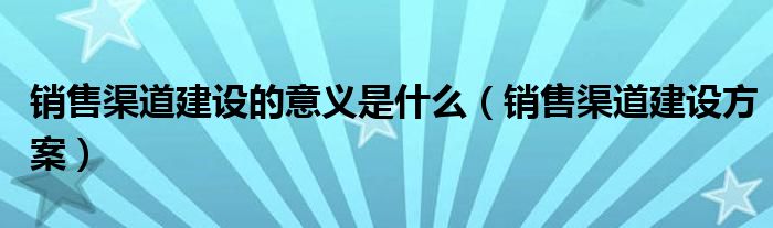 销售渠道建设的意义是什么（销售渠道建设方案）